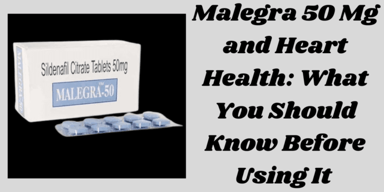 Malegra 50 Mg and Heart Health: What You Should Know Before Using It 