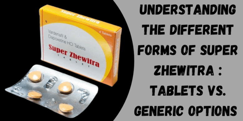 Understanding the Different Forms of Super Zhewitra : Tablets vs. Generic Options 