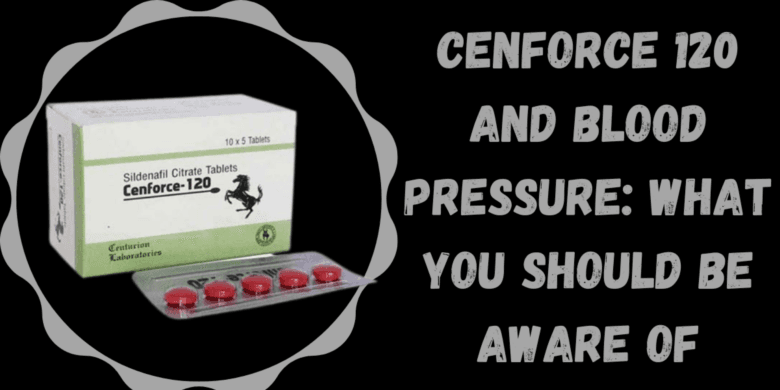 Cenforce 120 and Blood Pressure: What You Should Be Aware Of