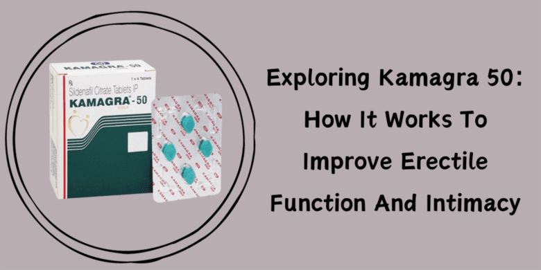 Exploring Kamagra 50: How It Works To Improve Erectile Function And Intimacy