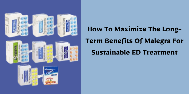 How To Maximize The Long-Term Benefits Of Malegra For Sustainable ED Treatment