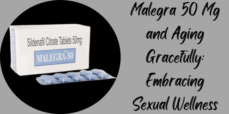 Malegra 50 Mg and Aging Gracefully: Embracing Sexual Wellness