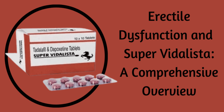 Erectile Dysfunction and  Super Vidalista: A Comprehensive Overview