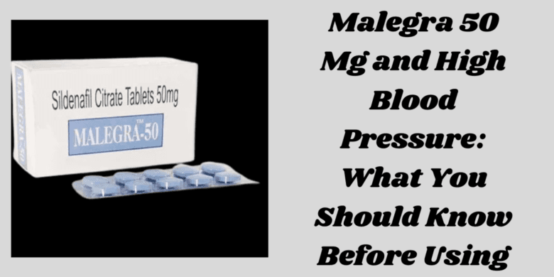 Malegra 50 Mg and High Blood Pressure: What You Should Know Before Using